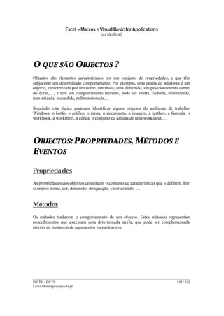 Excel – Macros e Visual Basic for Applications
(versão Draft)
______________________________________________________________________________________
ISCTE / DCTI 103 / 122
Luisa.Domingues@iscte.pt
O QUE SÃO OBJECTOS ?
Objectos são elementos caracterizados por um conjunto de propriedades, e que têm
subjacente um determinado comportamento. Por exemplo, uma janela do windows é um
objecto, caracterizada por um nome, um título, uma dimensão, um posicionamento dentro
do écran,…, e tem um comportamento inerente, pode ser aberta, fechada, minimizada,
maximizada, escondida, redimensionada,…
Seguindo esta lógica podemos identificar alguns objectos do ambiente de trabalho
Windows: o botão, o gráfico, o menu, o documento, a imagem, a textbox, a fórmula, o
workbook, a worksheet, a célula, o conjunto de células de uma worksheet,…
OBJECTOS: PROPRIEDADES, MÉTODOS E
EVENTOS
Propriedades
As propriedades dos objectos constituem o conjunto de caracteristicas que o definem. Por
exemplo: nome, cor, dimensão, designação, valor contido, …
Métodos
Os métodos traduzem o comportamento de um objecto. Estes métodos representam
procedimentos que executam uma determinada tarefa, que pode ser complementada
através da passagem de argumentos ou parâmetros.
 