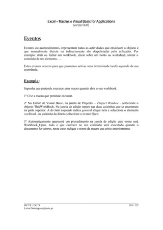 Excel – Macros e Visual Basic for Applications
(versão Draft)
______________________________________________________________________________________
ISCTE / DCTI 104 / 122
Luisa.Domingues@iscte.pt
Eventos
Eventos ou acontecimentos, representam todas as actividades que envolvam o objecto e
que normalmente directa ou indirectamente são despoletadas pelo utilizador. Por
exemplo: abrir ou fechar um workbook, clicar sobre um botão ou worksheet, alterar o
conteúdo de um elemento, …
Estes eventos servem para que possamos activar uma determinada tarefa aquando da sua
ocorrência.
Exemplo:
Suponha que pretende executar uma macro quando abre o seu workbook.
1º Crie a macro que pretende executar.
2º No Editor de Visual Basic, na janela de Projecto – Project Window – seleccione o
objecto ThisWorkBook. Na janela de edição repare nas duas caixinhas que se encontram
na parte superior. A do lado esquerdo indica general clique nela e seleccione o elemento
workbook , na caixinha da direita seleccione o evento Open.
3º Automaticamente aparecerá um procedimento na janela de edição cujo nome será
Workbook_Open, tudo o que escrever no seu conteúdo será executado quando o
documento for aberto, neste caso indique o nome da macro que criou anteriormente.
 