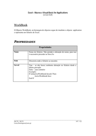 Excel – Macros e Visual Basic for Applications
(versão Draft)
______________________________________________________________________________________
ISCTE / DCTI 107 / 122
Luisa.Domingues@iscte.pt
WorkBook
O Objecto WorkBook, na hierarquia de objectos segue de imediato o objecto application
e representa um ficheiro de Excel.
PROPRIEDADES
Propriedades
Name Nome do ficheiro. Não permite a alteração do nome, para isso
é necessário proceder ao Save/As
Path Directoria onde o ficheiro se encontra
Saved True – se não houve nenhuma alteração no ficheiro desde a
última gravação
False – caso contrário
Exemplo:
If not(activeWorkbook.Saved) Then
ActiveWorkbook.Save
End If
 