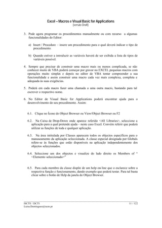 Excel – Macros e Visual Basic for Applications
(versão Draft)
______________________________________________________________________________________
ISCTE / DCTI 11 / 122
Luisa.Domingues@iscte.pt
3. Pode agora programar os procedimentos manualmente ou com recurso a algumas
funcionalidades do Editor:
a) Insert / Procedure – insere um procedimento para o qual deverá indicar o tipo de
procedimento.
b) Quando estiver a introduzir as variáveis haverá de ser exibida a lista de tipos de
variáveis possível.
4. Sempre que precisar de construir uma macro mais ou menos complicada, se não
conhecer muito de VBA poderá começar por gravar no EXCEL pequenas macros com
operações muito simples e depois no editor de VBA tentar compreender a sua
funcionalidade e assim construir uma macro cada vez mais complexa, completa e
adequada às suas exigências.
5. Poderá em cada macro fazer uma chamada a uma outra macro, bastando para tal
escrever o respectivo nome.
6. No Editor de Visual Basic for Applications poderá encontrar ajuda para o
desenvolvimento do seu procedimento. Assim:
6.1. Clique no Ícone do Object Browser ou View/Object Browser ou F2
6.2. Na Caixa de Drop-Down onde aparece referido <All Libraries>, seleccione a
aplicação para a qual pretende ajuda – neste caso Excel. Convém referir que poderá
utilizar as funções de toda e qualquer aplicação.
6.3. Na área intitulada por Classes aparecem todos os objectos específicos para o
manuseamento da aplicação seleccionada. A classe especial designada por Globals
refere-se às funções que estão disponíveis na aplicação independentemente dos
objectos seleccionados.
6.4. Seleccione um dos objectos e visualize do lado direito os Members of “
<Elemento seleccionado>”
6.5. Para cada membro da classe dispõe de um help on-line que o esclarece sobre a
respectiva função e funcionamento, dando exemplo que poderá testar. Para tal basta
clicar sobre o botão de Help da janela do Object Browser.
 