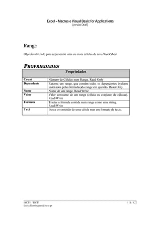 Excel – Macros e Visual Basic for Applications
(versão Draft)
______________________________________________________________________________________
ISCTE / DCTI 111 / 122
Luisa.Domingues@iscte.pt
Range
Objecto utilizado para representar uma ou mais células de uma WorkSheet.
PROPRIEDADES
Propriedades
Count Número de Células num Range. Read-Only
Dependents Retorna um range, que contém todos os dependentes (valores
indexados pelas fórmulas)do range em questão. Read-Only
Name Nome de um range. Read/Write
Value Valor constante de um range (célula ou conjunto de células).
Read/Write
Formula Traduz a fórmula contida num range como uma string.
Read/Write
Text Busca o conteúdo de uma célula mas em formato de texto.
 