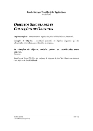 Excel – Macros e Visual Basic for Applications
(versão Draft)
______________________________________________________________________________________
ISCTE / DCTI 113 / 122
Luisa.Domingues@iscte.pt
OBJECTOS SINGULARES VS
COLECÇÕES DE OBJECTOS
Objecto Singular– refere um único objecto que pode ser referenciado pelo nome.
Colecções de Objectos – constituem conjuntos de objectos singulares que são
referenciados pelo índice que os identifica na colecção.
As colecções de objectos também podem ser considerados como
objectos.
Exemplo:
WorkBooks(“Book1.XLS”) é um conjunto de objectos do tipo WorkSheet, mas também
é um objecto do tipo WorkBook.
 