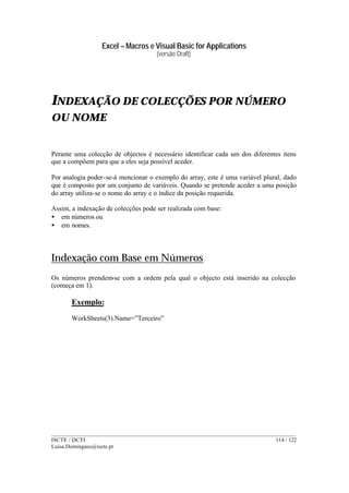 Excel – Macros e Visual Basic for Applications
(versão Draft)
______________________________________________________________________________________
ISCTE / DCTI 114 / 122
Luisa.Domingues@iscte.pt
INDEXAÇÃO DE COLECÇÕES POR NÚMERO
OU NOME
Perante uma colecção de objectos é necessário identificar cada um dos diferentes itens
que a compõem para que a eles seja possível aceder.
Por analogia poder-se-á mencionar o exemplo do array, este é uma variável plural, dado
que é composto por um conjunto de variáveis. Quando se pretende aceder a uma posição
do array utiliza-se o nome do array e o índice da posição requerida.
Assim, a indexação de colecções pode ser realizada com base:
• em números ou
• em nomes.
Indexação com Base em Números
Os números prendem-se com a ordem pela qual o objecto está inserido na colecção
(começa em 1).
Exemplo:
WorkSheets(3).Name=”Terceiro”
 