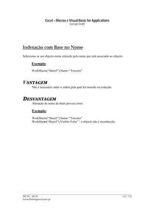 Excel – Macros e Visual Basic for Applications
(versão Draft)
______________________________________________________________________________________
ISCTE / DCTI 115 / 122
Luisa.Domingues@iscte.pt
Indexação com Base no Nome
Selecciona-se um objecto numa colecção pelo nome que está associado ao objecto.
Exemplo:
WorkSheets(“Sheet3”).Name=”Terceiro”
VANTAGEM
Não é necessário saber a ordem pela qual foi inserido na colecção
DESVANTAGEM
Alteração do nome da sheet provoca erros
Exemplo:
WorkSheets(“Sheet3”).Name=”Terceiro”
WorkSheets(“Sheet3”).Visible=False” ‘ o objecto não é reconhecido
 