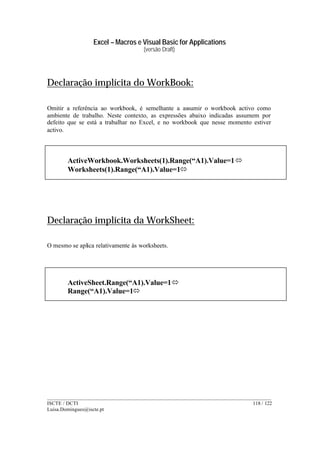 Excel – Macros e Visual Basic for Applications
(versão Draft)
______________________________________________________________________________________
ISCTE / DCTI 118 / 122
Luisa.Domingues@iscte.pt
Declaração implícita do WorkBook:
Omitir a referência ao workbook, é semelhante a assumir o workbook activo como
ambiente de trabalho. Neste contexto, as expressões abaixo indicadas assumem por
defeito que se está a trabalhar no Excel, e no workbook que nesse momento estiver
activo.
Declaração implícita da WorkSheet:
O mesmo se aplica relativamente às worksheets.
ActiveWorkbook.Worksheets(1).Range(“A1).Value=1ó
Worksheets(1).Range(“A1).Value=1ó
ActiveSheet.Range(“A1).Value=1ó
Range(“A1).Value=1ó
 