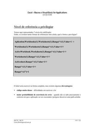 Excel – Macros e Visual Basic for Applications
(versão Draft)
______________________________________________________________________________________
ISCTE / DCTI 119 / 122
Luisa.Domingues@iscte.pt
Nível de referência a privilegiar
Temos aqui representados 7 níveis de codificação:
Então, se existem tantas formas de referenciar uma célula, qual a forma a previligiar?
O ideal seria escrever na forma completa, mas existem algumas desvantagens:
• código muito denso – dificuldades em escrever e ler
• maior probabilidade de ocorrência de erros – quando não se sabe precisamente o
contexto em que a aplicação vai ser executada é perigoso descrever uma path certinha
Aplication.Workbooks(1).Worksheets(1).Range(“A1).Value=1 ó
Workbooks(1).Worksheets(1).Range(“A1).Value=1ó
ActiveWorkbook.Worksheets(1).Range(“A1).Value=1ó
Worksheets(1).Range(“A1).Value=1ó
Activesheet.Range(“A1).Value=1ó
Range(“A1).Value=1ó
Range(“A1”)=1
 