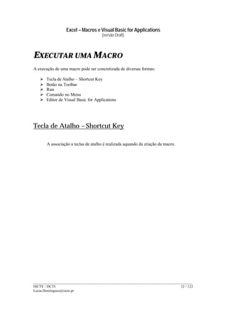 Excel – Macros e Visual Basic for Applications
(versão Draft)
______________________________________________________________________________________
ISCTE / DCTI 12 / 122
Luisa.Domingues@iscte.pt
EXECUTAR UMA MACRO
A execução de uma macro pode ser concretizada de diversas formas:
Ø Tecla de Atalho – Shortcut Key
Ø Botão na Toolbar
Ø Run
Ø Comando no Menu
Ø Editor de Visual Basic for Applications
Tecla de Atalho – Shortcut Key
A associação a teclas de atalho é realizada aquando da criação da macro.
 
