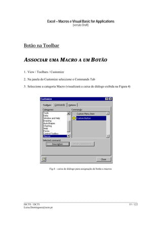 Excel – Macros e Visual Basic for Applications
(versão Draft)
______________________________________________________________________________________
ISCTE / DCTI 13 / 122
Luisa.Domingues@iscte.pt
Botão na Toolbar
ASSOCIAR UMA MACRO A UM BOTÃO
1. View / Toolbars / Customize
2. Na janela do Customize seleccione o Commands Tab
3. Seleccione a categoria Macro (visualizará a caixa de diálogo exibida na Figura 4)
Fig.4 – caixa de diálogo para assignação de botão a macros
 