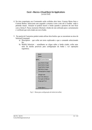 Excel – Macros e Visual Basic for Applications
(versão Draft)
______________________________________________________________________________________
ISCTE / DCTI 14 / 122
Luisa.Domingues@iscte.pt
4. Na área respeitante aos Commands serão exibidos dois itens: Custom Menu Item e
Custom Button. Seleccione este segundo e arraste-o com o rato até à Toolbar onde o
pretende inserir. Atenção só poderá inserir o botão quando o ponteiro do rato ficar
com a forma I. Nesse momento libertará o botão do rato utilizado para o arrastamento
e verificará que será criado um novo botão.
5. Na janela de Customize poderá ainda utilizar dois botões que se encontram na área do
Selected Command:
a) Description – que exibe um texto explicando o que o comando seleccionado
faz.
b) Modify Selection – semelhante ao clique sobre o botão criado, exibe uma
série de tarefas possíveis para configuração do botão ( ver operações
seguintes).
Fig.5 – Menu para configuração do botão da toolbar
 