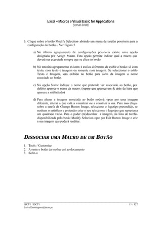 Excel – Macros e Visual Basic for Applications
(versão Draft)
______________________________________________________________________________________
ISCTE / DCTI 15 / 122
Luisa.Domingues@iscte.pt
6. Clique sobre o botão Modify Selection- abrindo um menu de tarefas possíveis para a
configuração do botão – Ver Figura 5
a) No último agrupamento de configurações possíveis existe uma opção
designada por Assign Macro. Esta opção permite indicar qual a macro que
deverá ser executada sempre que se clica no botão.
b) No terceiro agrupamento existem 4 estilos diferentes de exibir o botão: só com
texto, com texto e imagem ou somente com imagem. Se seleccionar o estilo
Texto e Imagem, será exibido no botão para além da imagem o nome
associado ao botão.
c) Na opção Name indique o nome que pretende ver associado ao botão, por
defeito aparece o nome da macro. (repare que aparece um & atrás da letra que
aparece a sublinhado)
d) Para alterar a imagem associada ao botão poderá: optar por uma imagem
diferente, alterar a que está a visualizar ou a construir a sua. Para isso clique
sobre a tarefa de Change Button Image, seleccione o logotipo pretendido, se
nenhum o satisfizer e pretender criar o seu seleccione o logotipo que representa
um quadrado vazio. Para o poder (re)desenhar a imagem, na lista de tarefas
disponibilizada pelo botão Modify Selection opte por Edit Button Image e crie
a sua imagem que poderá reeditar.
DISSOCIAR UMA MACRO DE UM BOTÃO
1. Tools / Customize
2. Arraste o botão da toolbar até ao documento
3. Solte-o
 