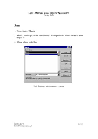 Excel – Macros e Visual Basic for Applications
(versão Draft)
______________________________________________________________________________________
ISCTE / DCTI 16 / 122
Luisa.Domingues@iscte.pt
Run
1. Tools / Macro / Macros
2. Na caixa de diálogo Macros selecciona-se a macro pretendida na lista da Macro Name
(Figura 6)
3. Clique sobre o botão Run
Fig.6– Janela para selecção da macro a executar
 
