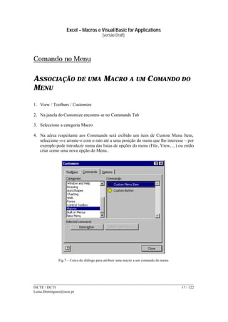 Excel – Macros e Visual Basic for Applications
(versão Draft)
______________________________________________________________________________________
ISCTE / DCTI 17 / 122
Luisa.Domingues@iscte.pt
Comando no Menu
ASSOCIAÇÃO DE UMA MACRO A UM COMANDO DO
MENU
1. View / Toolbars / Customize
2. Na janela do Customize encontra-se no Commands Tab
3. Seleccione a categoria Macro
4. Na aérea respeitante aos Commands será exibido um item de Custom Menu Item,
seleccione-o e arraste-o com o rato até a uma posição do menu que lhe interesse – por
exemplo pode introduzir numa das listas de opções do menu (File, View,…) ou então
criar como uma nova opção do Menu..
Fig.7 – Caixa de diálogo para atribuir uma macro a um comando do menu
 