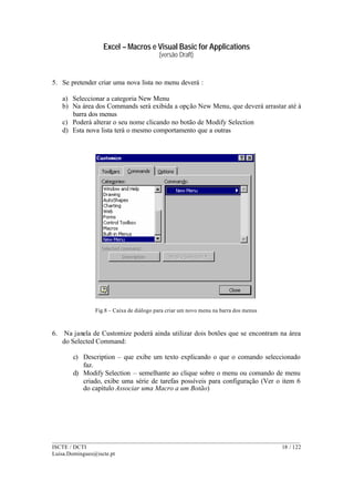 Excel – Macros e Visual Basic for Applications
(versão Draft)
______________________________________________________________________________________
ISCTE / DCTI 18 / 122
Luisa.Domingues@iscte.pt
5. Se pretender criar uma nova lista no menu deverá :
a) Seleccionar a categoria New Menu
b) Na área dos Commands será exibida a opção New Menu, que deverá arrastar até à
barra dos menus
c) Poderá alterar o seu nome clicando no botão de Modify Selection
d) Esta nova lista terá o mesmo comportamento que a outras
Fig.8 – Caixa de diálogo para criar um novo menu na barra dos menus
6. Na janela de Customize poderá ainda utilizar dois botões que se encontram na área
do Selected Command:
c) Description – que exibe um texto explicando o que o comando seleccionado
faz.
d) Modify Selection – semelhante ao clique sobre o menu ou comando de menu
criado, exibe uma série de tarefas possíveis para configuração (Ver o item 6
do capítulo Associar uma Macro a um Botão)
 