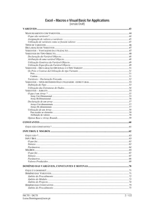 Excel – Macros e Visual Basic for Applications
(versão Draft)
______________________________________________________________________________________
ISCTE / DCTI 2 / 122
Luisa.Domingues@iscte.pt
VARIÁVEIS ..................................................................................................................................................................43
MANUSEAMENTO COM VARIÁVEIS..........................................................................................................................44
O que são variáveis?............................................................................................................................................44
Assignação de valores a variáveis:...................................................................................................................45
Utilização de variáveis como se fossem valores: ............................................................................................45
TIPOS DE VARIÁVEIS ..................................................................................................................................................46
DECLARAÇÃO DE VARIÁVEIS...................................................................................................................................47
VARIÁVEIS – VANTAGENS DA UTILIZAÇÃO............................................................................................................47
VARIÁVEIS DO TIPO OBJECTO..................................................................................................................................48
Declaração da Variável Objecto........................................................................................................................48
Atribuição de uma variável Objecto..................................................................................................................48
Utilização Genérica da Variável Objecto........................................................................................................49
Utilização Especifica da Variável Objecto ......................................................................................................49
VARIÁVEIS – DECLARAÇÃO OPCIONAL E O TIPO VARIANT .................................................................................51
Os Prós e Contras daUtilização do tipo Variants .........................................................................................51
Prós......................................................................................................................................................................51
Contras.................................................................................................................................................................51
Variáveis – Declaração Forçada.......................................................................................................................52
VARIÁVEIS – TIPOS DEFINIDOS PELO UTILIZADOR -ESTRUT URAS.......................................................................53
Definição do Tipo .................................................................................................................................................53
Utilização das Estruturas de Dados..................................................................................................................54
VARIÁVEIS – ARRAYS ...............................................................................................................................................55
O que é um Array ? ..............................................................................................................................................55
Array Uni-Dimensional .......................................................................................................................................55
Array Bi-Dimensional .........................................................................................................................................56
Declaração de um array......................................................................................................................................57
Arrays Uni-dimensionais .....................................................................................................................................57
Arrays Bi-dimensionais .......................................................................................................................................57
Utilização de um Array........................................................................................................................................58
Para aceder ao elemento......................................................................................................................................58
Atribuição de valores ...........................................................................................................................................58
Option Base e Array Bounds...............................................................................................................................59
CONSTANTES .............................................................................................................................................................60
OQUE SÃO CONSTANTES ?........................................................................................................................................61
INPUTBOX E MSGBOX ..........................................................................................................................................62
OQUE SÃO ?................................................................................................................................................................63
INPUT BOX...................................................................................................................................................................63
O que faz….............................................................................................................................................................63
Sintaxe.....................................................................................................................................................................63
Parâmetros.............................................................................................................................................................64
MSGBOX......................................................................................................................................................................65
O que faz….............................................................................................................................................................65
Sintaxe.....................................................................................................................................................................65
Parâmetros.............................................................................................................................................................66
Valores Produzidos…...........................................................................................................................................69
DOMÍNIO DAS VARIÁVEIS, CONSTANTES E ROTINAS........................................................................70
OQUE É O DOMINIO?..................................................................................................................................................71
DOMÍNIO DAS VARIÁVEIS.........................................................................................................................................71
Âmbito do Procedimento .....................................................................................................................................72
Âmbito do Módulo................................................................................................................................................73
Âmbito do Projecto...............................................................................................................................................74
DOMÍNIO DAS CONSTANTES.....................................................................................................................................75
Âmbito do Procedimento .....................................................................................................................................75
 
