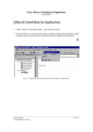 Excel – Macros e Visual Basic for Applications
(versão Draft)
______________________________________________________________________________________
ISCTE / DCTI 20 / 122
Luisa.Domingues@iscte.pt
Editor de Visual Basic for Applications
1. Tools / Macro / Visual Basic Editor - para aceder ao Editor
2. Posicionando-se no corpo de uma macro, na janela do lado direito inferior, poderá
executar a macro através de: Run / Run Sub-UserForms (figura 9) ou botão Run.
Fig.9 – Execução de uma macro no Editor de Visual Basic for Applications
 