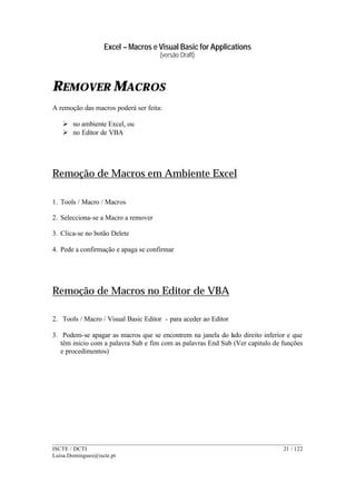 Excel – Macros e Visual Basic for Applications
(versão Draft)
______________________________________________________________________________________
ISCTE / DCTI 21 / 122
Luisa.Domingues@iscte.pt
REMOVER MACROS
A remoção das macros poderá ser feita:
Ø no ambiente Excel, ou
Ø no Editor de VBA
Remoção de Macros em Ambiente Excel
1. Tools / Macro / Macros
2. Selecciona-se a Macro a remover
3. Clica-se no botão Delete
4. Pede a confirmação e apaga se confirmar
Remoção de Macros no Editor de VBA
2. Tools / Macro / Visual Basic Editor - para aceder ao Editor
3. Podem-se apagar as macros que se encontrem na janela do lado direito inferior e que
têm inicio com a palavra Sub e fim com as palavras End Sub (Ver capitulo de funções
e procedimentos)
 