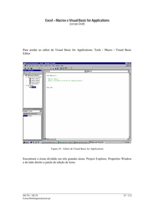 Excel – Macros e Visual Basic for Applications
(versão Draft)
______________________________________________________________________________________
ISCTE / DCTI 23 / 122
Luisa.Domingues@iscte.pt
Para aceder ao editor de Visual Basic for Applications: Tools / Macro / Visual Basic
Editor
Figura 10 – Editor de Visual Basic for Applications
Encontrará o écran dividido em três grandes áreas: Project Explorer, Properties Window
e do lado direito a janela de edição de texto.
 