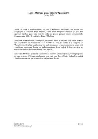 Excel – Macros e Visual Basic for Applications
(versão Draft)
______________________________________________________________________________________
ISCTE / DCTI 25 / 122
Luisa.Domingues@iscte.pt
Assim se fizer o desdobramento do seu VBAProject, encontrará um folder cuja
designação é Microsoft Excel Objects, e um outro designado Modules (se este não
aparecer significa que o seu projecto ainda não possui qualquer macro implementada.
Para criar este folder deverá fazer: Insert / Module).
No folder do Microsoft Excel Objects, encontrará todos os objectos que fazem parte do
seu documento: as WorkSheets e o WorkBook (que no fundo é o conjunto de
WorkSheets). Se clicar duplamente em cada um destes objectos, uma nova janela será
visualizada na área da direita, em cada uma dessas áreas poderá definir a acção a ser
executada em função dos eventos de cada objecto.
No Folder Modules, aparecerá o conjunto de ficheiros (módulos) onde poderá programar
as suas macros. Clicando duplamente em cada um dos módulos indicados poderá
visualizar as macros, que o compõem, na janela da direita.
 