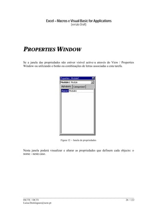 Excel – Macros e Visual Basic for Applications
(versão Draft)
______________________________________________________________________________________
ISCTE / DCTI 26 / 122
Luisa.Domingues@iscte.pt
PROPERTIES WINDOW
Se a janela das propriedades não estiver visível active-a através do View / Properties
Window ou utilizando o botão ou combinações de letras associadas a esta tarefa.
Figura 12 – Janela de propriedades
Nesta janela poderá visualizar e alterar as propriedades que definem cada objecto: o
nome - neste caso.
 