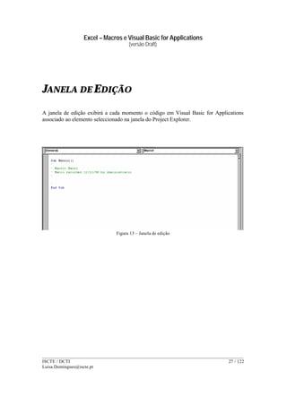 Excel – Macros e Visual Basic for Applications
(versão Draft)
______________________________________________________________________________________
ISCTE / DCTI 27 / 122
Luisa.Domingues@iscte.pt
JANELA DE EDIÇÃO
A janela de edição exibirá a cada momento o código em Visual Basic for Applications
associado ao elemento seleccionado na janela do Project Explorer.
Figura 13 – Janela de edição
 