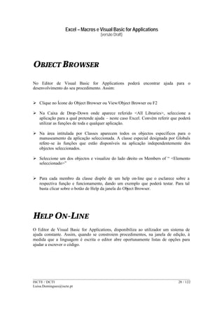 Excel – Macros e Visual Basic for Applications
(versão Draft)
______________________________________________________________________________________
ISCTE / DCTI 28 / 122
Luisa.Domingues@iscte.pt
OBJECT BROWSER
No Editor de Visual Basic for Applications poderá encontrar ajuda para o
desenvolvimento do seu procedimento. Assim:
Ø Clique no Ícone do Object Browser ou View/Object Browser ou F2
Ø Na Caixa de Drop-Down onde aparece referido <All Libraries>, seleccione a
aplicação para a qual pretende ajuda – neste caso Excel. Convém referir que poderá
utilizar as funções de toda e qualquer aplicação.
Ø Na área intitulada por Classes aparecem todos os objectos específicos para o
manuseamento da aplicação seleccionada. A classe especial designada por Globals
refere-se às funções que estão disponíveis na aplicação independentemente dos
objectos seleccionados.
Ø Seleccione um dos objectos e visualize do lado direito os Members of “ <Elemento
seleccionado>”
Ø Para cada membro da classe dispõe de um help on-line que o esclarece sobre a
respectiva função e funcionamento, dando um exemplo que poderá testar. Para tal
basta clicar sobre o botão de Help da janela do Object Browser.
HELP ON-LINE
O Editor de Visual Basic for Applications, disponibiliza ao utilizador um sistema de
ajuda constante. Assim, quando se constroiem procedimentos, na janela de edição, à
medida que a linguagem é escrita o editor abre oportunamente listas de opções para
ajudar a escrever o código.
 