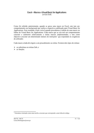 Excel – Macros e Visual Basic for Applications
(versão Draft)
______________________________________________________________________________________
ISCTE / DCTI 31 / 122
Luisa.Domingues@iscte.pt
Como foi referido anteriormente, quando se grava uma macro no Excel, este tem um
comportamento em background que realiza a respectiva codificação para Visual Basic for
Applications. Este resultado é bem visível quando procedemos à edição de uma macro no
Editor de Visual Basic for Applications. Cada macro que se cria tem um comportamento
concreto e autónomo relativamente a outras macros implementadas, e tem como
objectivo executar um determinado número de instruções1
que respondam às exigências
do utilizador.
Cada macro criada dá origem a um procedimento ou rotina. Existem dois tipos de rotinas:
Ø as subrotinas ou rotinas Sub, e
Ø as funções.
1
Entenda-se instrução como uma tarefa a executar que corresponde a uma linha de código.
 