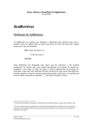 Excel – Macros e Visual Basic for Applications
(versão Draft)
______________________________________________________________________________________
ISCTE / DCTI 32 / 122
Luisa.Domingues@iscte.pt
SUBROTINAS
Definição de SubRotinas
As SubRotinas são aquelas cuja definição é delimitada pelas palavras-chave Sub e
EndSub. Assim se reparar todas as macros que grava no Excel são deste tipo. Repare
ainda como é que são definidas:
Sub <nome_da_macro> ( )
<corpo_da_macro>
End Sub
Estas SubRotinas são designadas pelo nome2
que lhe atribuímos e não recebem
parâmetros3
do exterior, têm como função desempenhar um conjunto de tarefas que
compõem o seu corpo. O corpo da macro, é assim composto por um conjunto de
instruções, sendo que cada instrução diferente necessita de estar numa linha diferente.
Contudo, quando se trata de instruções demasiado grandes o editor faz a sua partição por
diversas linhas, recorrendo ao operador “_”, por forma a facilitar a leitura.
2
O nome da rotina pode ser qualquer um desde que não contenha espaços, comece por caracteres alfa
3
Para ter a noção do que são parâmetros recorde-se do funcionamento das funções do Excel, que para
executarem determinada função necessitavam de receber parâmetros que colocamos entre parêntesis
separados por virgulas.
 