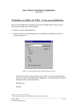 Excel – Macros e Visual Basic for Applications
(versão Draft)
______________________________________________________________________________________
ISCTE / DCTI 33 / 122
Luisa.Domingues@iscte.pt
Trabalhar no Editor de VBA – Criar uma SubRotina
Para criar uma SubRotina é necessário que exista um módulo onde se possa escrever.
Uma vez posicionado nesse módulo poderá:
Ø Escrever a macro integralmente, ou
Ø Recorrer ao Insert / Procedure para que o Visual Basic for Applications lhe crie a
estrutura (Figura 14)
Figura 14 – Caixa de Diálogo para a criação de uma nova rotina
Assim deverá indicar o tipo de rotina a criar – Sub e o nome que pretende dar à
macro (ou rotina ou procedimento ou SubRotina) 4
. Automaticamente ele criará a
estrutura da rotina, neste caso ficaria:
Sub Macro1( )
End Sub
4
Nomes alternativos para fazer referência a um conjunto de instruções.
 