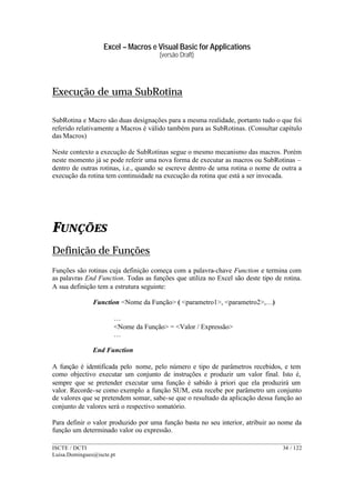 Excel – Macros e Visual Basic for Applications
(versão Draft)
______________________________________________________________________________________
ISCTE / DCTI 34 / 122
Luisa.Domingues@iscte.pt
Execução de uma SubRotina
SubRotina e Macro são duas designações para a mesma realidade, portanto tudo o que foi
referido relativamente a Macros é válido também para as SubRotinas. (Consultar capítulo
das Macros)
Neste contexto a execução de SubRotinas segue o mesmo mecanismo das macros. Porém
neste momento já se pode referir uma nova forma de executar as macros ou SubRotinas –
dentro de outras rotinas, i.e., quando se escreve dentro de uma rotina o nome de outra a
execução da rotina tem continuidade na execução da rotina que está a ser invocada.
FUNÇÕES
Definição de Funções
Funções são rotinas cuja definição começa com a palavra-chave Function e termina com
as palavras End Function. Todas as funções que utiliza no Excel são deste tipo de rotina.
A sua definição tem a estrutura seguinte:
Function <Nome da Função> ( <parametro1>, <parametro2>,…)
…
<Nome da Função> = <Valor / Expressão>
…
End Function
A função é identificada pelo nome, pelo número e tipo de parâmetros recebidos, e tem
como objectivo executar um conjunto de instruções e produzir um valor final. Isto é,
sempre que se pretender executar uma função é sabido à priori que ela produzirá um
valor. Recorde-se como exemplo a função SUM, esta recebe por parâmetro um conjunto
de valores que se pretendem somar, sabe-se que o resultado da aplicação dessa função ao
conjunto de valores será o respectivo somatório.
Para definir o valor produzido por uma função basta no seu interior, atribuir ao nome da
função um determinado valor ou expressão.
 