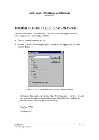 Excel – Macros e Visual Basic for Applications
(versão Draft)
______________________________________________________________________________________
ISCTE / DCTI 36 / 122
Luisa.Domingues@iscte.pt
Trabalhar no Editor de VBA – Criar uma Função
Para criar uma Função é necessário que exista um modulo onde se possa escrever.
Uma vez posicionado nesse módulo poderá:
Ø Escrever a macro integralmente, ou
Ø Recorrer ao Insert / Procedure para que o Visual Basic for Applications lhe crie a
estrutura (Figura 15)
Figura 15 – Caixa de Diálogo para a criação de uma nova rotina- função
Nesta caixa de diálogo deverá indicar o tipo de rotina a criar – Function e o nome
que pretende dar à função. Automaticamente o Visual Basic for Applications
criará a estrutura da rotina, que neste caso ficaria:
Function IVA( )
End Function
 