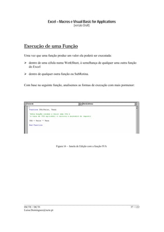 Excel – Macros e Visual Basic for Applications
(versão Draft)
______________________________________________________________________________________
ISCTE / DCTI 37 / 122
Luisa.Domingues@iscte.pt
Execução de uma Função
Uma vez que uma função produz um valor ela poderá ser executada:
Ø dentro de uma célula numa WorkSheet, à semelhança de qualquer uma outra função
do Excel
Ø dentro de qualquer outra função ou SubRotina.
Com base na seguinte função, analisemos as formas de execução com mais pormenor:
Figura 16 – Janela de Edição com a função IVA
 