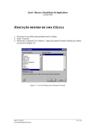 Excel – Macros e Visual Basic for Applications
(versão Draft)
______________________________________________________________________________________
ISCTE / DCTI 38 / 122
Luisa.Domingues@iscte.pt
EXECUÇÃO DENTRO DE UMA CÉLULA
1. Posicione-se na célula onde pretende inserir a função
2. Insert / Function
3. Seleccione a categoria User Defined – repare que aparece listada a função que acabou
de criar IVA (Figura 17)
Figura 17 – Caixa de Diálogo para introdução da função
 