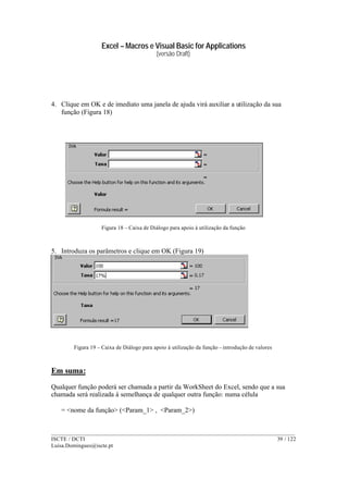 Excel – Macros e Visual Basic for Applications
(versão Draft)
______________________________________________________________________________________
ISCTE / DCTI 39 / 122
Luisa.Domingues@iscte.pt
4. Clique em OK e de imediato uma janela de ajuda virá auxiliar a utilização da sua
função (Figura 18)
Figura 18 – Caixa de Diálogo para apoio à utilização da função
5. Introduza os parâmetros e clique em OK (Figura 19)
Figura 19 – Caixa de Diálogo para apoio à utilização da função – introdução de valores
Em suma:
Qualquer função poderá ser chamada a partir da WorkSheet do Excel, sendo que a sua
chamada será realizada à semelhança de qualquer outra função: numa célula
= <nome da função> (<Param_1> , <Param_2>)
 
