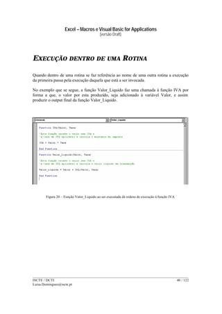 Excel – Macros e Visual Basic for Applications
(versão Draft)
______________________________________________________________________________________
ISCTE / DCTI 40 / 122
Luisa.Domingues@iscte.pt
EXECUÇÃO DENTRO DE UMA ROTINA
Quando dentro de uma rotina se faz referência ao nome de uma outra rotina a execução
da primeira passa pela execução daquela que está a ser invocada.
No exemplo que se segue, a função Valor_Liquido faz uma chamada à função IVA por
forma a que, o valor por esta produzido, seja adicionado à variável Valor, e assim
produzir o output final da função Valor_Liquido.
Figura 20 – Função Valor_Liquido ao ser executada dá ordens de execução à função IVA
 