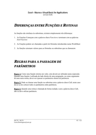 Excel – Macros e Visual Basic for Applications
(versão Draft)
______________________________________________________________________________________
ISCTE / DCTI 42 / 122
Luisa.Domingues@iscte.pt
DIFERENÇAS ENTRE FUNÇÕES E ROTINAS
As funções são similares às subrotinas, existem simplesmente três diferenças:
1. As Funções Começam com a palavra-chave Function e terminam com as palavras
End Function
2. As Funções podem ser chamadas a partir de fórmulas introduzidas numa WorkSheet
3. As funções retornam valores para as fórmulas ou subrotinas que as chamarem
REGRAS PARA A PASSAGEM DE
PARÂMETROS
Regra 1: Como uma função retorna um valor, esta deverá ser utilizada numa expressão.
Quando uma função é utilizada do lado direito de uma assignação, ou como argumento
de uma outra rotina, dever-se-á passar os parâmetros dentro de parêntesis
Regra 2: Pode-se chamar uma função ou subrotina com a palavra-chave Call, neste caso
dever-se-ão colocar todos os parâmetros entre parêntesis.
Regra 3: Quando uma rotina é chamada de forma isolada e sem a palavra-chave Call,
não se deve utilizar parêntesis.
 