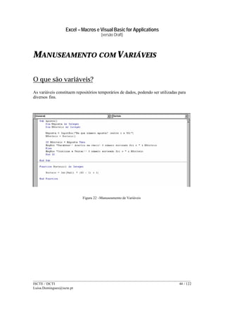 Excel – Macros e Visual Basic for Applications
(versão Draft)
______________________________________________________________________________________
ISCTE / DCTI 44 / 122
Luisa.Domingues@iscte.pt
MANUSEAMENTO COM VARIÁVEIS
O que são variáveis?
As variáveis constituem repositórios temporários de dados, podendo ser utilizadas para
diversos fins.
Figura 22 –Manuseamento de Variáveis
 