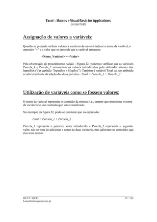 Excel – Macros e Visual Basic for Applications
(versão Draft)
______________________________________________________________________________________
ISCTE / DCTI 45 / 122
Luisa.Domingues@iscte.pt
Assignação de valores a variáveis:
Quando se pretende atribuir valores a variáveis dever-se-á indicar o nome da variável, o
operador "=" e o valor que se pretende que a variável armazene.
<Nome_Variável> = <Valor>
Pela observação do procedimento Adição - Figura 22- podemos verificar que as variáveis
Parcela_1 e Parcela_2 armazenam os valores introduzidos pelo utilizador através das
InputBox (Ver capítulo "InputBox e MsgBox"). Também à variável Total vai ser atribuído
o valor resultante da adição das duas parcelas - Total = Parcela_1 + Parcela_2.
Utilização de variáveis como se fossem valores:
O nome da variável representa o conteúdo da mesma, i.e., sempre que mencionar o nome
da variável é o seu conteúdo que será considerado.
No exemplo da figura 22, pode-se constatar que na expressão:
Total = Parcela_1 + Parcela_2
Parcela_1 representa o primeiro valor introduzido e Parcela_2 representa o segundo
valor, não se trata de adicionar o nome de duas variáveis, mas adicionar os conteúdos que
elas armazenam.
 