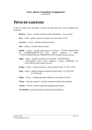 Excel – Macros e Visual Basic for Applications
(versão Draft)
______________________________________________________________________________________
ISCTE / DCTI 46 / 122
Luisa.Domingues@iscte.pt
TIPOS DE VARIÁVEIS
O tipo de variável está associado ao género de informação que esta tem hipótese de
armazenar
Boolean – 2 bytes – Permite armazenar valores Boolenaos – True ou False
Byte – 1 Byte – permite armazenar números sem sinal entre 0 e 255
Currency - 8 bytes – permite armazenar moeda
Date – 8 Bytes – permite armazenar datas
Double – 8 bytes – permite armazenar um real desde -1.79769313486232E308
até -4.94065645841247E-324 para valores negativos, e desde
1.79769313486232E308 até 4.94065645841247E-324 para valores positivos.
Single – 4 bytes – permite armazenar um real desde -3.402823E38 até
-1.4011298E-45, para valores negativos e desde 3.402823E38 até
1.4011298E-45, para valores positivos
Integer – 2 bytes - permite armazenar números inteiros entre -32.768 e 32767
Long – 4 bytes – permite armazenar números inteiros entre -2 147 483 648 e
2 147 483 648
Object – 4 bytes – utilizado para fazer referência a um objecto do Excel
String – 1 byte por caractere – permite armazenar conjuntos de caracteres
Variant – 16 bytes - permite armazenar qualquer tipo de dados
User-Defined – permite armazenar valores de tipos diferentes
 