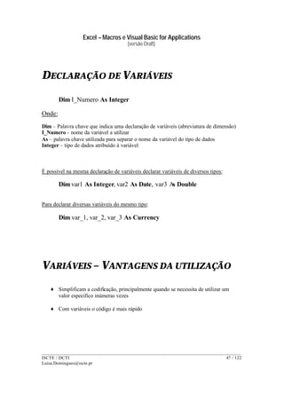 Excel – Macros e Visual Basic for Applications
(versão Draft)
______________________________________________________________________________________
ISCTE / DCTI 47 / 122
Luisa.Domingues@iscte.pt
DECLARAÇÃO DE VARIÁVEIS
Dim I_Numero As Integer
Onde:
Dim – Palavra chave que indica uma declaração de variáveis (abreviatura de dimensão)
I_Numero - nome da variável a utilizar
As – palavra chave utilizada para separar o nome da variável do tipo de dados
Integer – tipo de dados atribuído à variável
É possível na mesma declaração de variáveis declarar variáveis de diversos tipos:
Dim var1 As Integer, var2 As Date, var3 As Double
Para declarar diversas variáveis do mesmo tipo:
Dim var_1, var_2, var_3 As Currency
VARIÁVEIS – VANTAGENS DA UTILIZAÇÃO
♦ Simplificam a codificação, principalmente quando se necessita de utilizar um
valor especifico inúmeras vezes
♦ Com variáveis o código é mais rápido
 