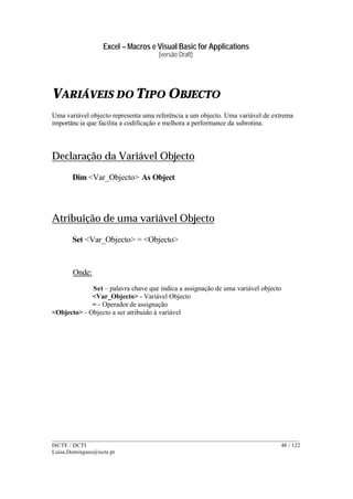 Excel – Macros e Visual Basic for Applications
(versão Draft)
______________________________________________________________________________________
ISCTE / DCTI 48 / 122
Luisa.Domingues@iscte.pt
VARIÁVEIS DO TIPO OBJECTO
Uma variável objecto representa uma referência a um objecto. Uma variável de extrema
importância que facilita a codificação e melhora a performance da subrotina.
Declaração da Variável Objecto
Dim <Var_Objecto> As Object
Atribuição de uma variável Objecto
Set <Var_Objecto> = <Objecto>
Onde:
Set – palavra chave que indica a assignação de uma variável objecto
<Var_Objecto> - Variável Objecto
= - Operador de assignação
<Objecto> - Objecto a ser atribuído à variável
 