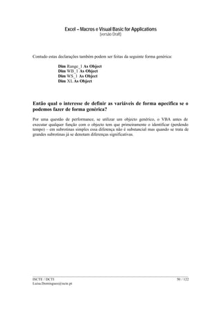 Excel – Macros e Visual Basic for Applications
(versão Draft)
______________________________________________________________________________________
ISCTE / DCTI 50 / 122
Luisa.Domingues@iscte.pt
Contudo estas declarações também podem ser feitas da seguinte forma genérica:
Dim Range_1 As Object
Dim WB_1 As Object
Dim WS_1 As Object
Dim XL As Object
Então qual o interesse de definir as variáveis de forma especifica se o
podemos fazer de forma genérica?
Por uma questão de performance, se utilizar um objecto genérico, o VBA antes de
executar qualquer função com o objecto tem que primeiramente o identificar (perdendo
tempo) – em subrotinas simples essa diferença não é substancial mas quando se trata de
grandes subrotinas já se denotam diferenças significativas.
 