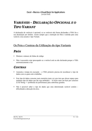 Excel – Macros e Visual Basic for Applications
(versão Draft)
______________________________________________________________________________________
ISCTE / DCTI 51 / 122
Luisa.Domingues@iscte.pt
VARIÁVEIS – DECLARAÇÃO OPCIONAL E O
TIPO VARIANT
A declaração de variáveis é opcional, se as variáveis não forem declaradas o VBA faz a
sua declaração por defeito. Assim sempre que a instrução do Dim é omitida para uma
variável, essa assume o tipo Variant.
Os Prós e Contras da Utilização do tipo Variants
PRÓS
• Diminui o número de linhas de código
• Não é necessário estar preocupado se a variável está ou não declarada porque o VBA
automaticamente o faz
CONTRAS
• Aumenta o tempo de execução – o VBA primeiro precisa de reconhecer o tipo de
dados com os quais está a trabalhar.
• Este tipo de dados consome mais memória (uma vez que tem que alocar espaço para
qualquer tipo de dados que lhe seja atribuído) – 16 bytes mais um byte por caractere
se for String => problemas de performance para subrotinas grandes.
• Não é possível saber o tipo de dados que uma determinada variável contém –
dificultando a detecção de erros.
 
