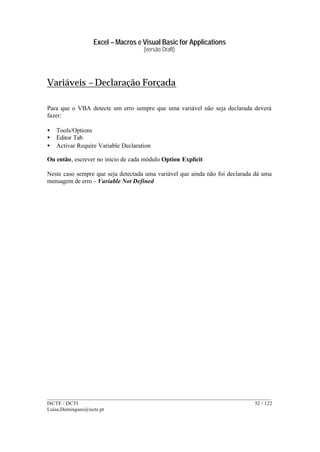 Excel – Macros e Visual Basic for Applications
(versão Draft)
______________________________________________________________________________________
ISCTE / DCTI 52 / 122
Luisa.Domingues@iscte.pt
Variáveis – Declaração Forçada
Para que o VBA detecte um erro sempre que uma variável não seja declarada deverá
fazer:
• Tools/Options
• Editor Tab
• Activar Require Variable Declaration
Ou então, escrever no início de cada módulo Option Explicit
Neste caso sempre que seja detectada uma variável que ainda não foi declarada dá uma
mensagem de erro - Variable Not Defined
 
