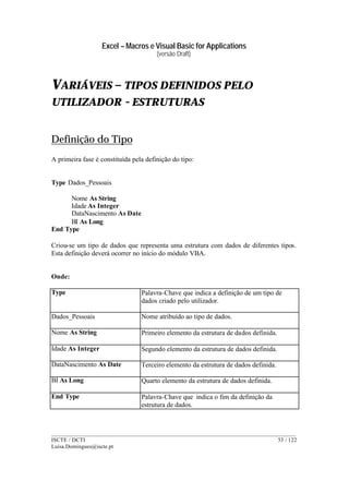 Excel – Macros e Visual Basic for Applications
(versão Draft)
______________________________________________________________________________________
ISCTE / DCTI 53 / 122
Luisa.Domingues@iscte.pt
VARIÁVEIS – TIPOS DEFINIDOS PELO
UTILIZADOR - ESTRUTURAS
Definição do Tipo
A primeira fase é constituída pela definição do tipo:
Type Dados_Pessoais
Nome As String
Idade As Integer
DataNascimento As Date
BI As Long
End Type
Criou-se um tipo de dados que representa uma estrutura com dados de diferentes tipos.
Esta definição deverá ocorrer no início do módulo VBA.
Onde:
Type Palavra-Chave que indica a definição de um tipo de
dados criado pelo utilizador.
Dados_Pessoais Nome atribuído ao tipo de dados.
Nome As String Primeiro elemento da estrutura de dados definida.
Idade As Integer Segundo elemento da estrutura de dados definida.
DataNascimento As Date Terceiro elemento da estrutura de dados definida.
BI As Long Quarto elemento da estrutura de dados definida.
End Type Palavra-Chave que indica o fim da definição da
estrutura de dados.
 