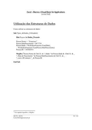 Excel – Macros e Visual Basic for Applications
(versão Draft)
______________________________________________________________________________________
ISCTE / DCTI 54 / 122
Luisa.Domingues@iscte.pt
Utilização das Estruturas de Dados
Como utilizar as estruturas de dados:
Sub Tipos_definidos_Utilizador()
Dim Pessoa As Dados_Pessoais
Pessoa.Nome = “Francisco”
Pessoa.DataNascimento = #8/7/73#
Pessoa.Idade = WorksheetFunction.Year(Date)_
– WorksheetFunction.Year(Pessoa.DataNascimento)
Pessoa.BI = 103582915
MsgBox5
Pessoa.Nome & Chr(13) & “, Idade “ & Pessoa.Idade & Chr(13) & _
“, Data de Nascimento ” & Pessoa.DataNascimento & Chr(13) & _
“, com o BI número “_ & Pessoa.BI
End Sub
5
Ver capítulo InputBox e MsgBox
 