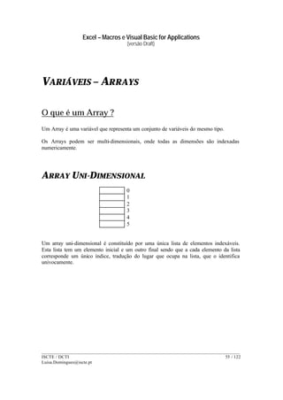Excel – Macros e Visual Basic for Applications
(versão Draft)
______________________________________________________________________________________
ISCTE / DCTI 55 / 122
Luisa.Domingues@iscte.pt
VARIÁVEIS – ARRAYS
O que é um Array ?
Um Array é uma variável que representa um conjunto de variáveis do mesmo tipo.
Os Arrays podem ser multi-dimensionais, onde todas as dimensões são indexadas
numericamente.
ARRAY UNI-DIMENSIONAL
0
1
2
3
4
5
Um array uni-dimensional é constituído por uma única lista de elementos indexáveis.
Esta lista tem um elemento inicial e um outro final sendo que a cada elemento da lista
corresponde um único índice, tradução do lugar que ocupa na lista, que o identifica
univocamente.
 