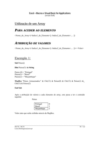 Excel – Macros e Visual Basic for Applications
(versão Draft)
______________________________________________________________________________________
ISCTE / DCTI 58 / 122
Luisa.Domingues@iscte.pt
Utilização de um Array
PARA ACEDER AO ELEMENTO
<Nome_do_Array>(<Indice1_do_Elemento>[,<Indice2_do_Elemento>,… ])
ATRIBUIÇÃO DE VALORES
<Nome_do_Array>(<Indice1_do_Elemento>[,<Indice2_do_Elemento>,… ]) = <Valor>
Exemplo 1:
Sub Países()
Dim Países(3) As String
Países (0) = "Portugal"
Países(1) = "Brasil"
Países(2) = "Moçambique"
MsgBox "Países Armazenados:" & Chr(13) & Países(0) & Chr(13) & Países(1) &_
Chr(13) & Países(2)
End Sub
Após a atribuição de valores a cada elemento do array, este passa a ter o conteúdo
seguinte:
Países
Portugal 0
Brasil 1
Moçambique 2
Valor estes que serão exibidos através da MsgBox.
 