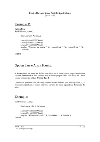 Excel – Macros e Visual Basic for Applications
(versão Draft)
______________________________________________________________________________________
ISCTE / DCTI 59 / 122
Luisa.Domingues@iscte.pt
Exemplo 2:
Option Base 1
Sub Utilizacao_Array()
Dim Lotaria(3) As Integer
Lotaria(1)=int(10000*Rnd())
Lotaria(2)=int(10000*Rnd())
Lotaria(3)=int(10000*Rnd())
MsgBox “Números da lotaria: ” & Lotaria(1) & “, “& Lotaria(2) & “, “&_
Lotaria(3)
End Sub
Option Base e Array Bounds
A indexação de um array por defeito tem inicio em 0, sendo que os respectivos índices
vão de 0 a dimensão-1. Para alterar a base de indexação por forma a ter inicio em 1 basta
colocar no inicio do módulo Option Base 1
Contudo se pretender que um array comece noutro número que não seja 0 ou 1, é
necessário especificar os limites inferior e superior do índice aquando da declaração do
array.
Exemplo:
Sub Utilizacao_Array()
Dim Lotaria(4 To 5) As Integer
Lotaria(4)=int(10000*Rnd())
Lotaria(5)=int(10000*Rnd())
MsgBox “Números da lotaria: ” & Lotaria(4) & “, “& Lotaria(5)
End Sub
 