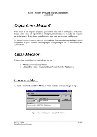 Excel – Macros e Visual Basic for Applications
(versão Draft)
______________________________________________________________________________________
ISCTE / DCTI 6 / 122
Luisa.Domingues@iscte.pt
O QUE É UMA MACRO?
Uma macro é um pequeno programa que contém uma lista de instruções a realizar no
Excel. Como sendo um repositório de operações, uma macro pode executar um conjunto
de tarefas através de um único procedimento o qual pode ser invocado rapidamente.
As instruções que formam o corpo da macro são escritas num código próprio para que o
computador as possa entender, essa linguagem é designada por VBA – Visual Basic for
Applications.
CRIAR MACROS
Existem duas possibilidades de criação de macros:
Ø Através do Gravador de Macros
Ø Utilizando o editor e programando em Visual Basic for Applications
Gravar uma Macro
1. Tools / Macro / Record New Macro. O Excel exibirá a caixa de diálogo da fig.1.
Fig.1 – caixa de diálogo para a gravação de macros.
 