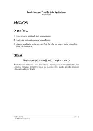 Excel – Macros e Visual Basic for Applications
(versão Draft)
______________________________________________________________________________________
ISCTE / DCTI 65 / 122
Luisa.Domingues@iscte.pt
MSGBOX
O que faz…
1. Exibe no écran uma janela com uma mensagem.
2. Espera que o utilizador accione um dos botões.
3. Como é uma função produz um valor final. Devolve um número inteiro indicando o
botão que foi clicado.
Sintaxe
MsgBox(prompt[, buttons] [, title] [, helpfile, context])
À semelhança da InputBox , pode-se dizer que a mesma possui diversos parâmetros, mas
somente o primeiro é obrigatório, sendo que todos os outros quando ignorados assumem
valores atribuídos por defeito.
 